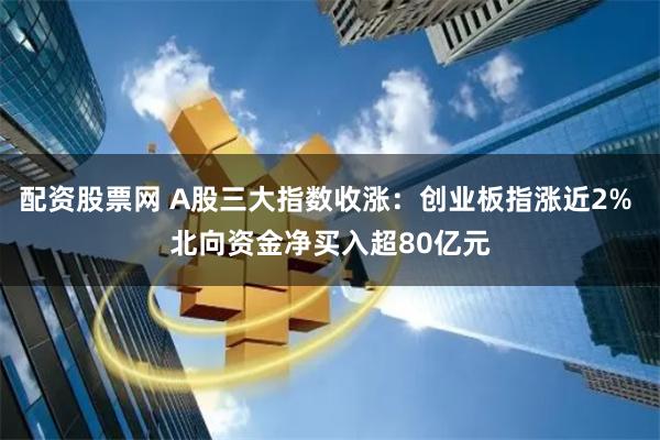 配资股票网 A股三大指数收涨：创业板指涨近2% 北向资金净买入超80亿元