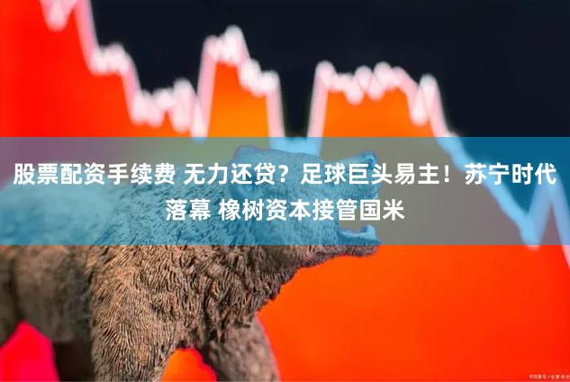 股票配资手续费 无力还贷？足球巨头易主！苏宁时代落幕 橡树资本接管国米