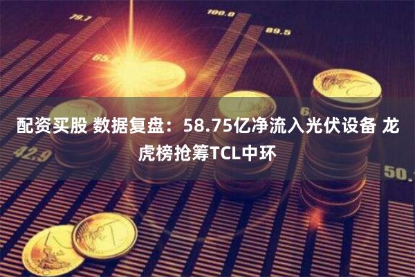 配资买股 数据复盘：58.75亿净流入光伏设备 龙虎榜抢筹TCL中环