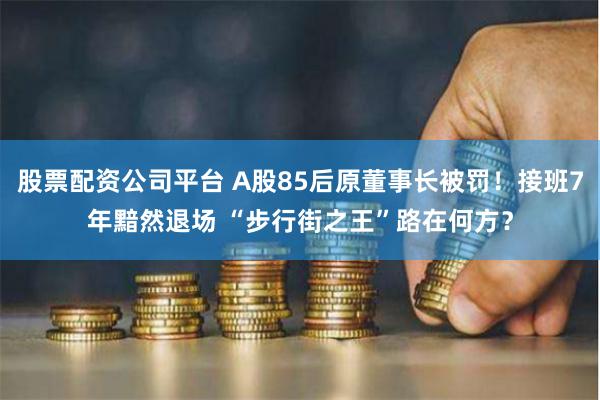 股票配资公司平台 A股85后原董事长被罚！接班7年黯然退场 “步行街之王”路在何方？