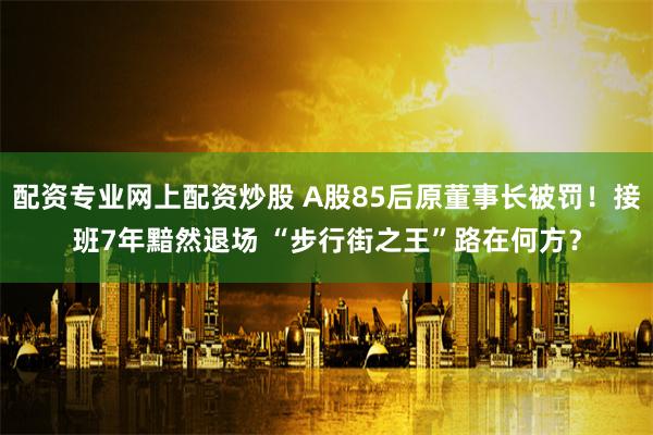 配资专业网上配资炒股 A股85后原董事长被罚！接班7年黯然退场 “步行街之王”路在何方？