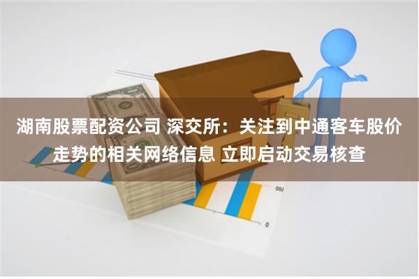 湖南股票配资公司 深交所：关注到中通客车股价走势的相关网络信息 立即启动交易核查