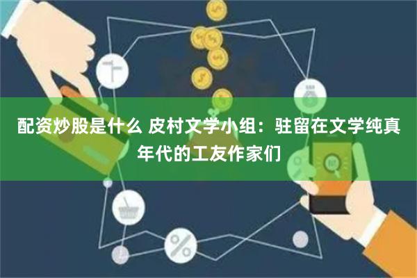 配资炒股是什么 皮村文学小组：驻留在文学纯真年代的工友作家们