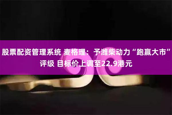 股票配资管理系统 麦格理：予潍柴动力“跑赢大市”评级 目标价上调至22.9港元