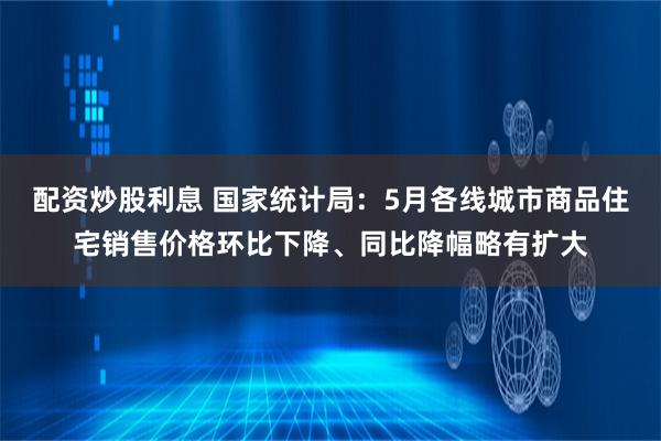 配资炒股利息 国家统计局：5月各线城市商品住宅销售价格环比下降、同比降幅略有扩大