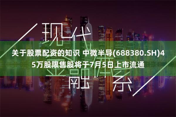 关于股票配资的知识 中微半导(688380.SH)45万股限售股将于7月5日上市流通