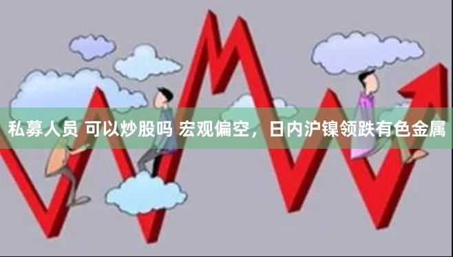 私募人员 可以炒股吗 宏观偏空，日内沪镍领跌有色金属