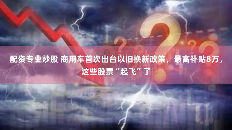 配资专业炒股 商用车首次出台以旧换新政策，最高补贴8万，这些股票“起飞”了