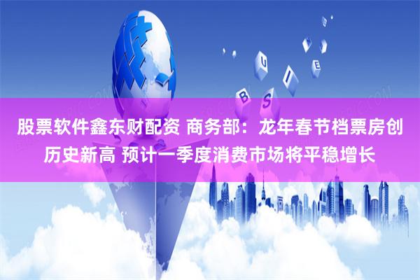 股票软件鑫东财配资 商务部：龙年春节档票房创历史新高 预计一季度消费市场将平稳增长