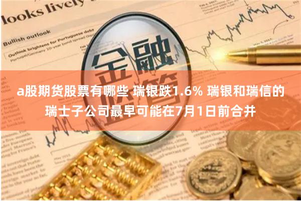 a股期货股票有哪些 瑞银跌1.6% 瑞银和瑞信的瑞士子公司最早可能在7月1日前合并