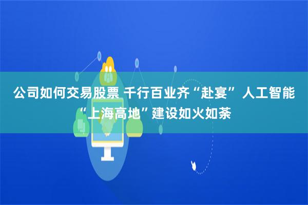 公司如何交易股票 千行百业齐“赴宴” 人工智能“上海高地”建设如火如荼