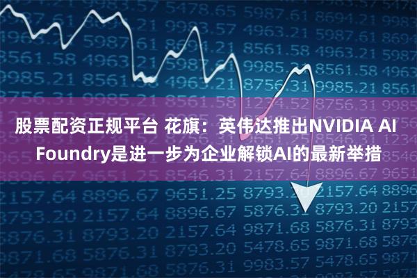 股票配资正规平台 花旗：英伟达推出NVIDIA AI Foundry是进一步为企业解锁AI的最新举措