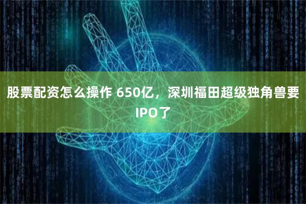 股票配资怎么操作 650亿，深圳福田超级独角兽要IPO了