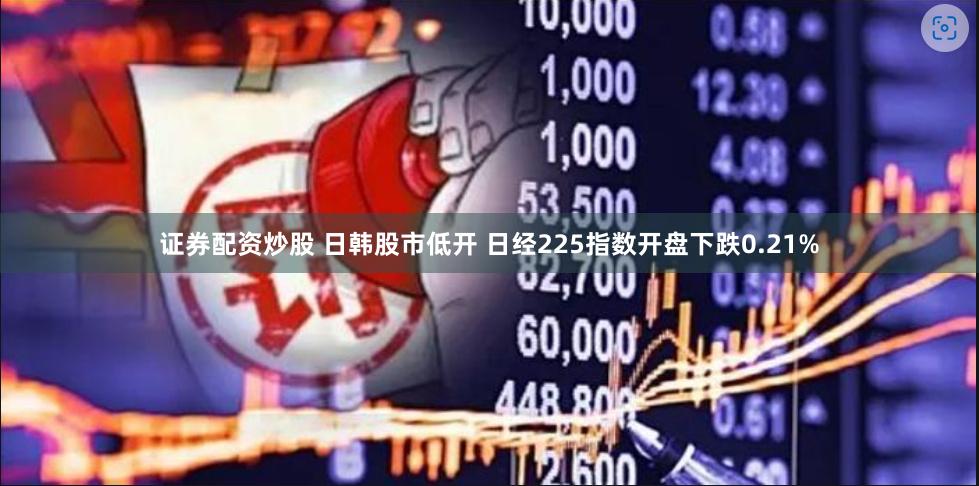 证券配资炒股 日韩股市低开 日经225指数开盘下跌0.21%