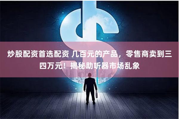 炒股配资首选配资 几百元的产品，零售商卖到三四万元！揭秘助听器市场乱象