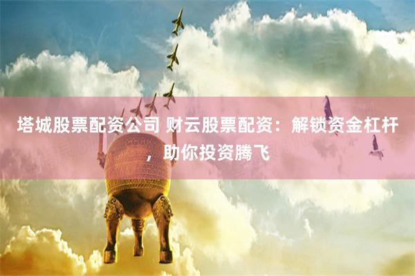 塔城股票配资公司 财云股票配资：解锁资金杠杆，助你投资腾飞