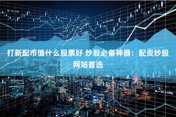 打新配市值什么股票好 炒股必备神器：配资炒股网站首选