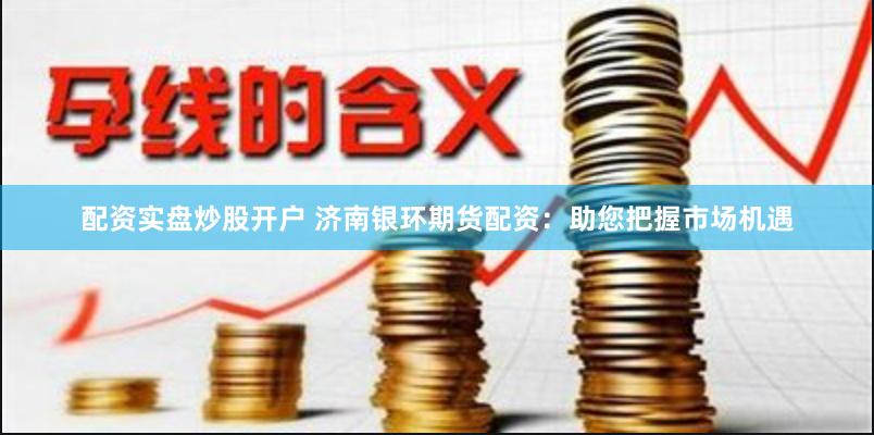 配资实盘炒股开户 济南银环期货配资：助您把握市场机遇