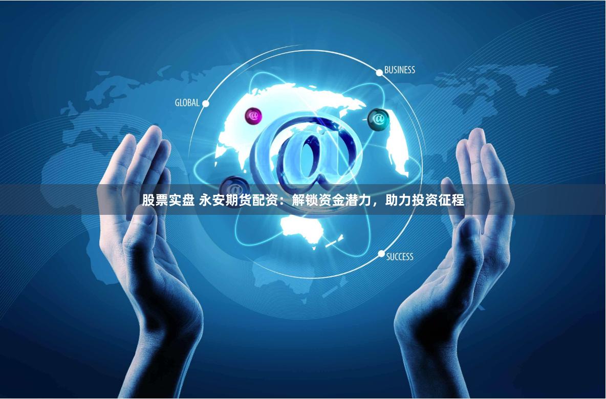 股票实盘 永安期货配资：解锁资金潜力，助力投资征程