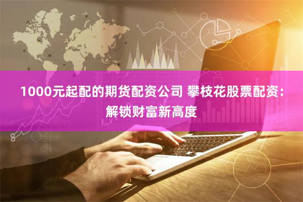1000元起配的期货配资公司 攀枝花股票配资：解锁财富新高度
