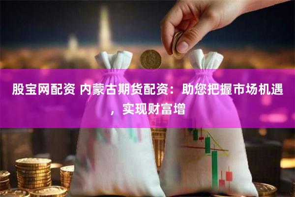 股宝网配资 内蒙古期货配资：助您把握市场机遇，实现财富增