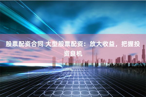 股票配资合同 大型股票配资：放大收益，把握投资良机