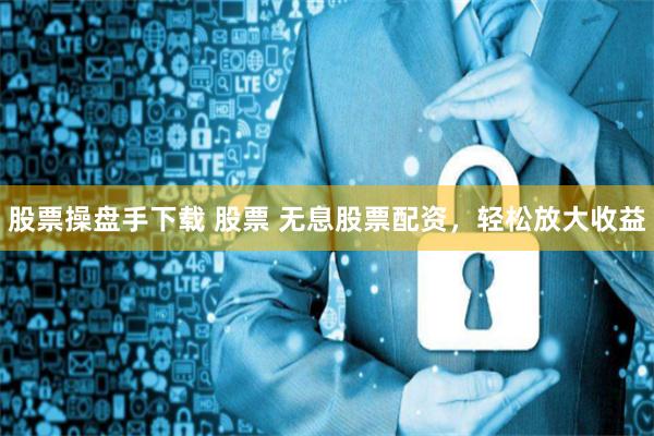 股票操盘手下载 股票 无息股票配资，轻松放大收益