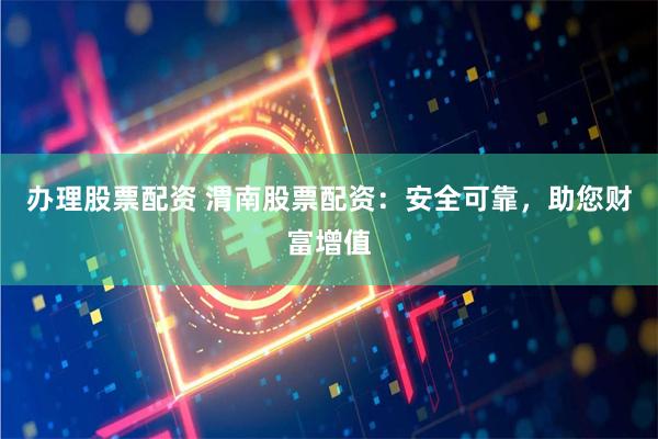 办理股票配资 渭南股票配资：安全可靠，助您财富增值