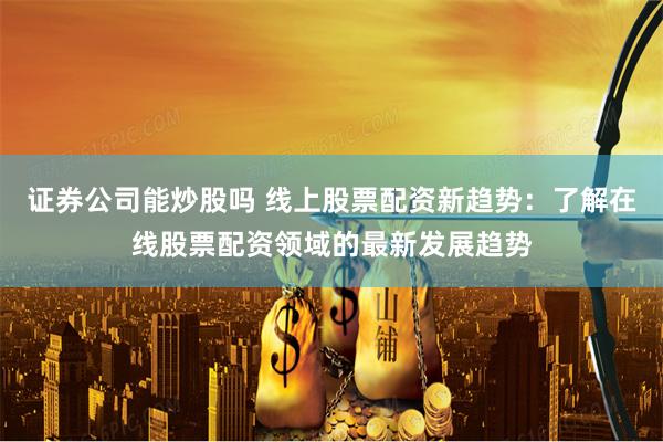 证券公司能炒股吗 线上股票配资新趋势：了解在线股票配资领域的最新发展趋势
