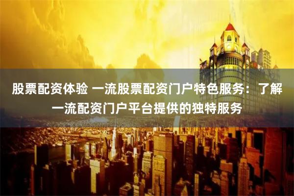 股票配资体验 一流股票配资门户特色服务：了解一流配资门户平台提供的独特服务