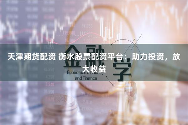 天津期货配资 衡水股票配资平台：助力投资，放大收益